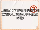 山东协和学院就读的真实感觉如何(山东协和学院就读体验)