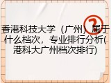 香港科技大学（广州）属于什么档次，专业排行分析(港科大广州档次排行)