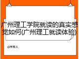 广州理工学院就读的真实感觉如何(广州理工就读体验)