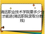 清远职业技术学院要多少分才能进(清远职院录取分数线)