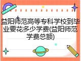 益阳师范高等专科学校到毕业要花多少学费(益阳师范学费总额)
