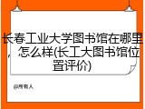 长春工业大学图书馆在哪里，怎么样(长工大图书馆位置评价)