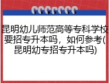 昆明幼儿师范高等专科学校要招专升本吗，如何参考(昆明幼专招专升本吗)