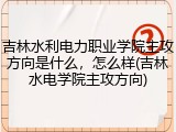 吉林水利电力职业学院主攻方向是什么，怎么样(吉林水电学院主攻方向)