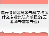 连云港师范高等专科学校读什么专业比较有前景(连云港师专前景专业)