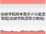 安顺学院高考需多少分能录取呢(安顺学院录取分数线)