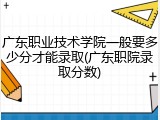 广东职业技术学院一般要多少分才能录取(广东职院录取分数)
