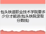 包头铁道职业技术学院要多少分才能进(包头铁院录取分数线)
