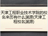 天津工程职业技术学院的校名来历有什么渊源(天津工程校名渊源)