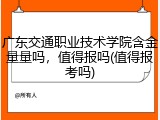 广东交通职业技术学院含金量量吗，值得报吗(值得报考吗)