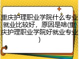 重庆护理职业学院什么专业就业比较好，原因是啥(重庆护理职业学院好就业专业)