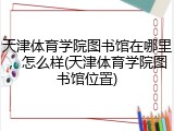 天津体育学院图书馆在哪里，怎么样(天津体育学院图书馆位置)