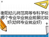 衡阳幼儿师范高等专科学校哪个专业毕业就业前景比较好(幼师专业就业好)