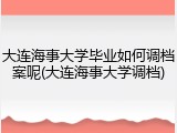 大连海事大学毕业如何调档案呢(大连海事大学调档)