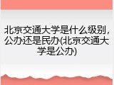 北京交通大学是什么级别，公办还是民办(北京交通大学是公办)