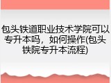 包头铁道职业技术学院可以专升本吗，如何操作(包头铁院专升本流程)
