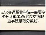武汉交通职业学院一般要多少分才能录取(武汉交通职业学院录取分数线)