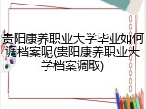 贵阳康养职业大学毕业如何调档案呢(贵阳康养职业大学档案调取)