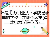 福建电力职业技术学院是哪里的学校，在哪个城市(福建电力学院位置)