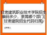 甘肃建筑职业技术学院招生编码多少，隶属哪个部门(甘肃建院招生代码归属)