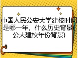 中国人民公安大学建校时间是哪一年，什么历史背景(公大建校年份背景)