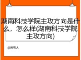 湖南科技学院主攻方向是什么，怎么样(湖南科技学院主攻方向)