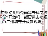 广州幼儿师范高等专科学校对外开放吗，能否进去参观(广州幼专开放参观吗)