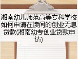 湘南幼儿师范高等专科学校如何申请在读间的创业无息贷款(湘南幼专创业贷款申请)