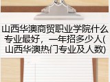 山西华澳商贸职业学院什么专业最好，一年招多少人(山西华澳热门专业及人数)