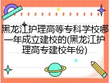 黑龙江护理高等专科学校哪一年成立建校的(黑龙江护理高专建校年份)