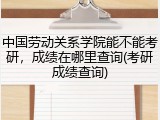 中国劳动关系学院能不能考研，成绩在哪里查询(考研成绩查询)