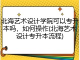 北海艺术设计学院可以专升本吗，如何操作(北海艺术设计专升本流程)