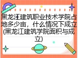 黑龙江建筑职业技术学院占地多少亩，什么情况下成立(黑龙江建筑学院面积与成立)