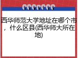 西华师范大学地址在哪个市，什么区县(西华师大所在地)