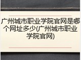 广州城市职业学院官网是哪个网址多少(广州城市职业学院官网)