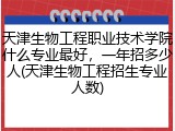 天津生物工程职业技术学院什么专业最好，一年招多少人(天津生物工程招生专业人数)