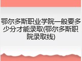 鄂尔多斯职业学院一般要多少分才能录取(鄂尔多斯职院录取线)