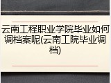 云南工程职业学院毕业如何调档案呢(云南工院毕业调档)