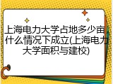 上海电力大学占地多少亩，什么情况下成立(上海电力大学面积与建校)