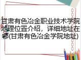 甘肃有色冶金职业技术学院地理位置介绍，详细地址在哪(甘肃有色冶金学院地址)
