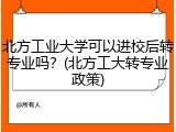 北方工业大学可以进校后转专业吗？(北方工大转专业政策)