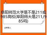 阜阳师范大学是不是211或985高校(阜阳师大是211/985吗)