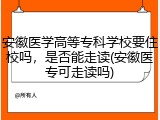安徽医学高等专科学校要住校吗，是否能走读(安徽医专可走读吗)