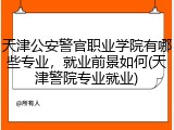 天津公安警官职业学院有哪些专业，就业前景如何(天津警院专业就业)