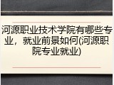 河源职业技术学院有哪些专业，就业前景如何(河源职院专业就业)