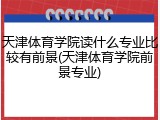 天津体育学院读什么专业比较有前景(天津体育学院前景专业)