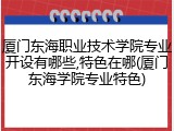 厦门东海职业技术学院专业开设有哪些,特色在哪(厦门东海学院专业特色)