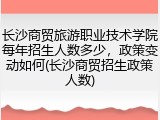长沙商贸旅游职业技术学院每年招生人数多少，政策变动如何(长沙商贸招生政策人数)