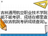 吉林通用航空职业技术学院能不能考研，成绩在哪里查询(吉航院考研成绩查询)