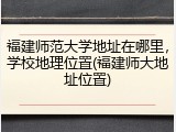 福建师范大学地址在哪里，学校地理位置(福建师大地址位置)